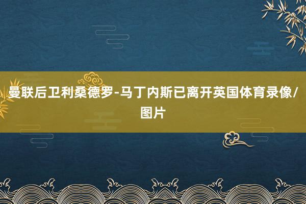 曼联后卫利桑德罗-马丁内斯已离开英国体育录像/图片