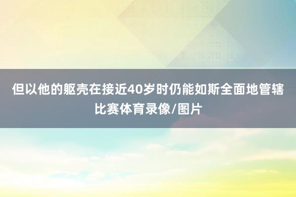 但以他的躯壳在接近40岁时仍能如斯全面地管辖比赛体育录像/图片