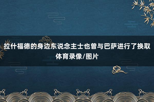拉什福德的身边东说念主士也曾与巴萨进行了换取体育录像/图片