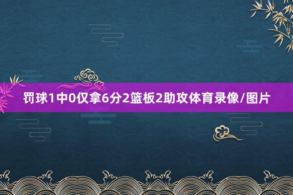 罚球1中0仅拿6分2篮板2助攻体育录像/图片