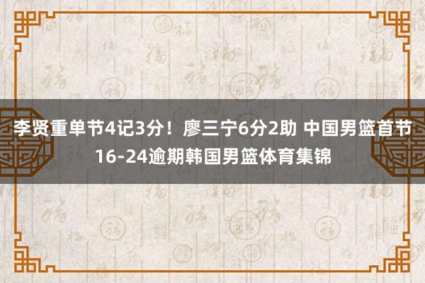 李贤重单节4记3分！廖三宁6分2助 中国男篮首节16-24逾期韩国男篮体育集锦