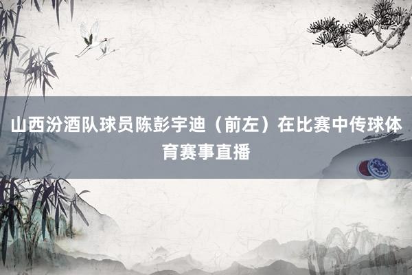 山西汾酒队球员陈彭宇迪（前左）在比赛中传球体育赛事直播