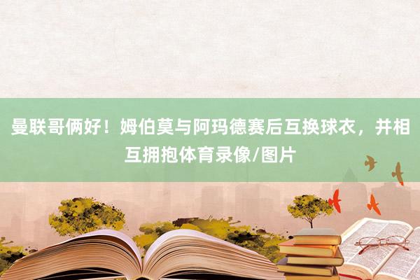 曼联哥俩好！姆伯莫与阿玛德赛后互换球衣，并相互拥抱体育录像/图片