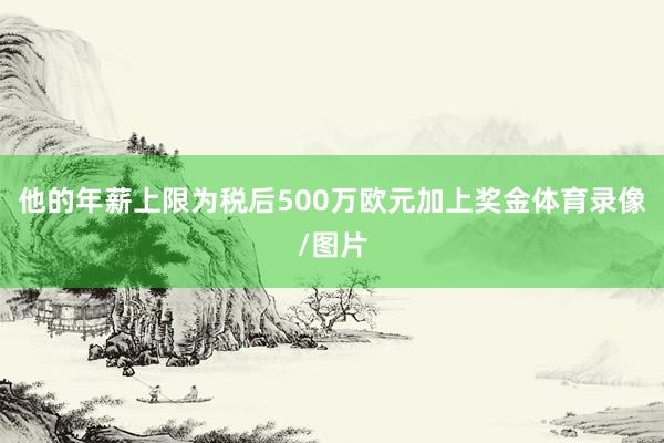 他的年薪上限为税后500万欧元加上奖金体育录像/图片