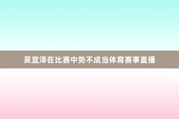 吴宜泽在比赛中势不成当体育赛事直播