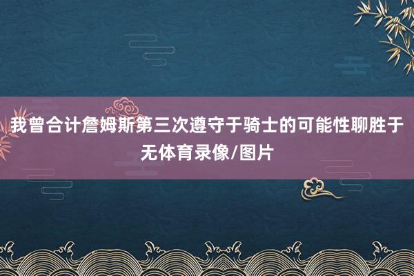 我曾合计詹姆斯第三次遵守于骑士的可能性聊胜于无体育录像/图片