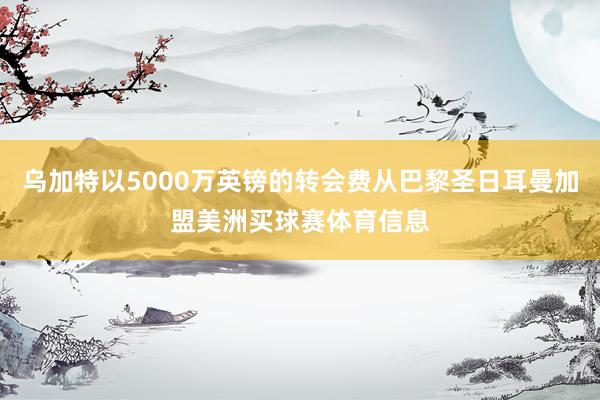 乌加特以5000万英镑的转会费从巴黎圣日耳曼加盟美洲买球赛体育信息