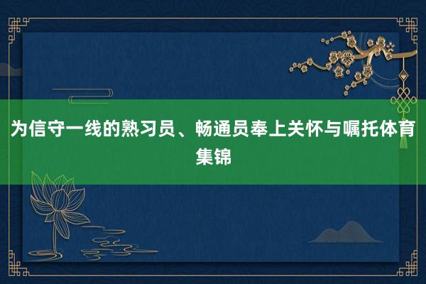 为信守一线的熟习员、畅通员奉上关怀与嘱托体育集锦
