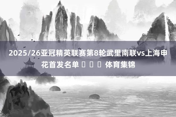 2025/26亚冠精英联赛第8轮武里南联vs上海申花首发名单 ​​​体育集锦