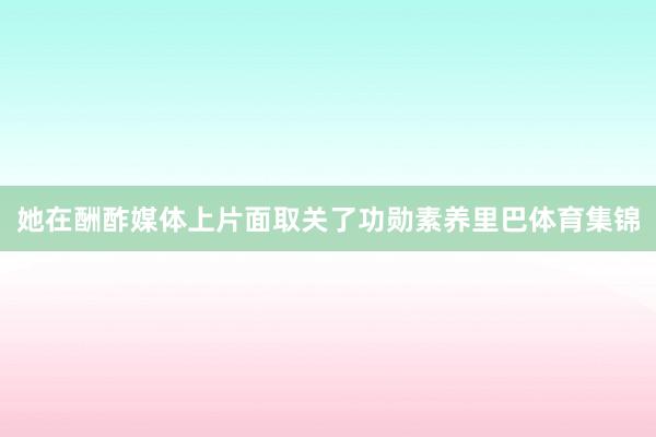 她在酬酢媒体上片面取关了功勋素养里巴体育集锦