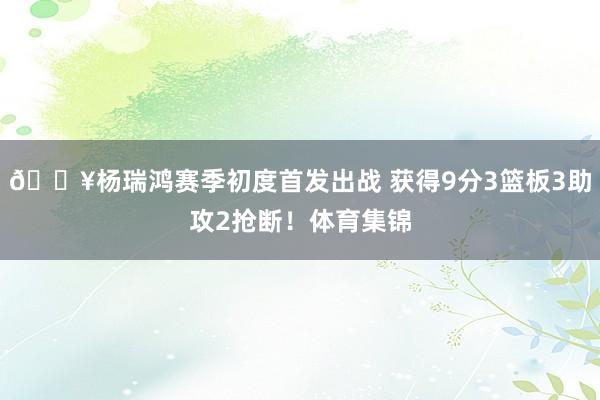 🔥杨瑞鸿赛季初度首发出战 获得9分3篮板3助攻2抢断！体育集锦