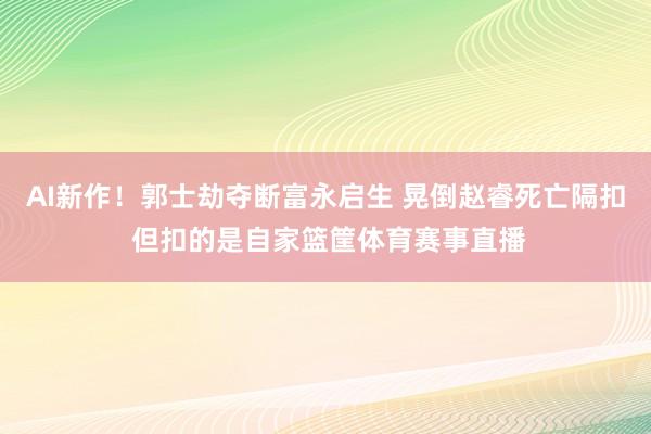 AI新作！郭士劫夺断富永启生 晃倒赵睿死亡隔扣 但扣的是自家篮筐体育赛事直播