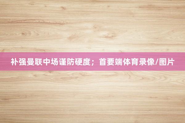 补强曼联中场谨防硬度；首要端体育录像/图片