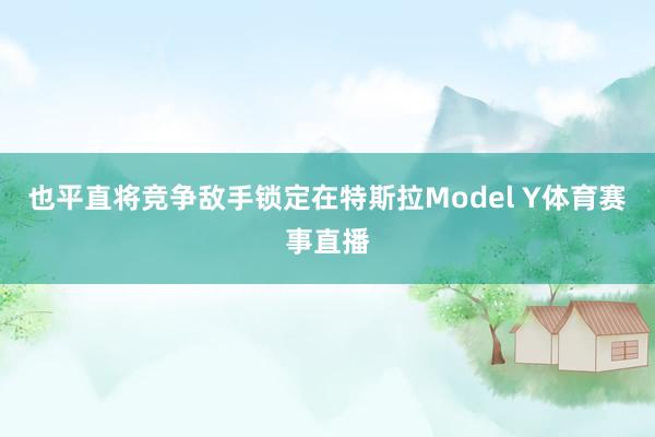 也平直将竞争敌手锁定在特斯拉Model Y体育赛事直播