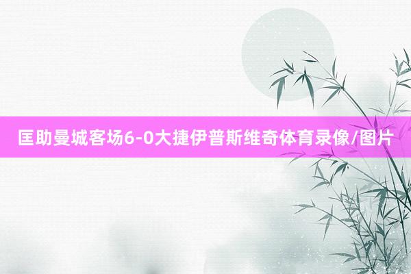 匡助曼城客场6-0大捷伊普斯维奇体育录像/图片