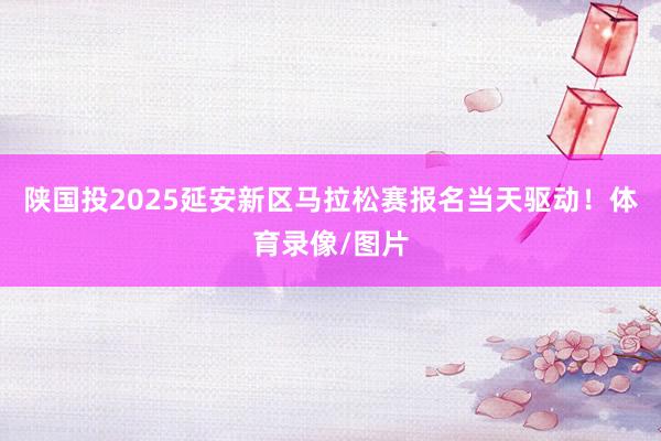 陕国投2025延安新区马拉松赛报名当天驱动！体育录像/图片