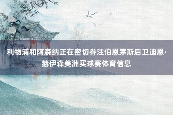 利物浦和阿森纳正在密切眷注伯恩茅斯后卫迪恩·赫伊森美洲买球赛体育信息