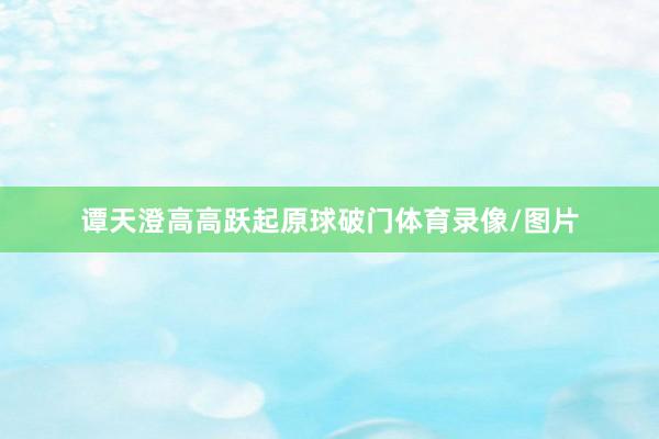 谭天澄高高跃起原球破门体育录像/图片
