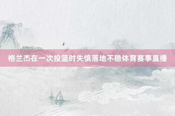 格兰杰在一次投篮时失慎落地不稳体育赛事直播