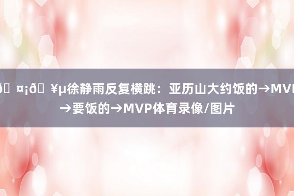 🤡🥵徐静雨反复横跳:亚历山大约饭的→MVP→要饭的→MVP体育录像/图片