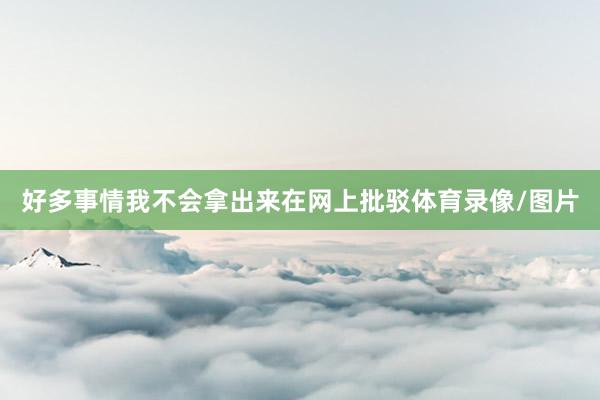 好多事情我不会拿出来在网上批驳体育录像/图片