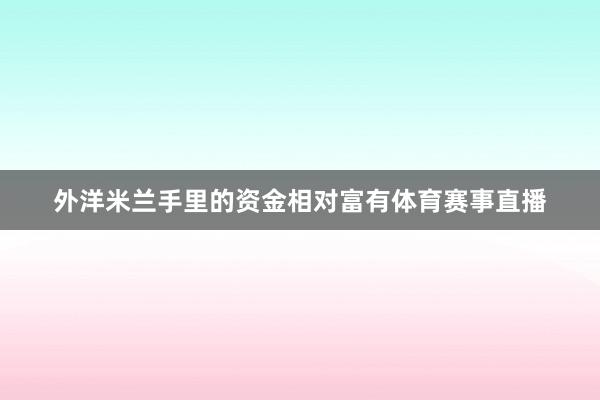 外洋米兰手里的资金相对富有体育赛事直播