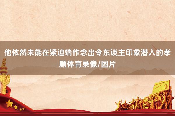 他依然未能在紧迫端作念出令东谈主印象潜入的孝顺体育录像/图片