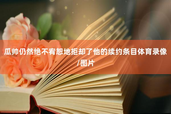 瓜帅仍然绝不宥恕地拒却了他的续约条目体育录像/图片