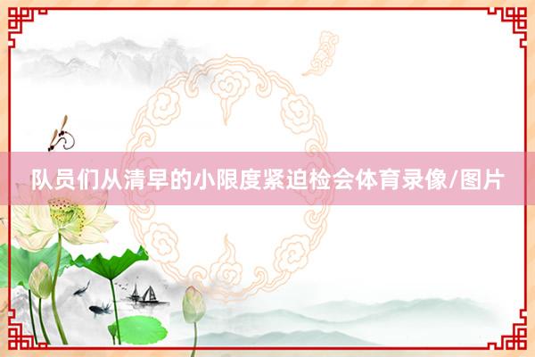 队员们从清早的小限度紧迫检会体育录像/图片